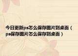 今日更新ps怎么保存图片到桌面（ps保存图片怎么保存到桌面）