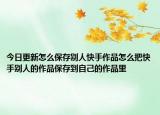 今日更新怎么保存别人快手作品怎么把快手别人的作品保存到自己的作品里