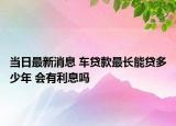 当日最新消息 车贷款最长能贷多少年 会有利息吗