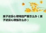 孩子逆反心理特别严重怎么办（孩子逆反心理强怎么办）