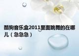 酷狗音乐盒2011里面跳舞的在哪儿（急急急）