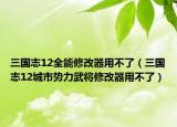 三国志12全能修改器用不了（三国志12城市势力武将修改器用不了）