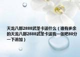 天龙八部2888武圣卡送什么（谁有多余的天龙八部2888武圣卡送我一张吧80分一下追加）