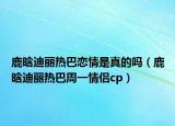 鹿晗迪丽热巴恋情是真的吗（鹿晗迪丽热巴周一情侣cp）