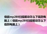 佳能mp288扫描驱动怎么下载到电脑上（佳能mp288扫描驱动怎么下载到电脑上）