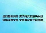 当日最新消息 男子找女友解决纠纷错捅过路女孩 女孩有没有生命危险