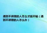 遇到不讲理的人怎么才能不输（遇到不讲理的人怎么办）