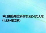今日更新雌激素低怎么办(女人吃什么补雌激素)