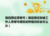 情侣领证遭辱骂（情侣领证却被工作人员辱骂遇到这种情况你会怎么办）