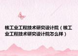 核工业工程技术研究设计院（核工业工程技术研究设计院怎么样）