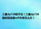 三星dp728锁不住（三星dp738指纹锁连接wifi失败怎么办）