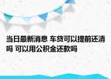 当日最新消息 车贷可以提前还清吗 可以用公积金还款吗