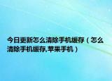 今日更新怎么清除手机缓存（怎么清除手机缓存,苹果手机）