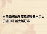 当日最新消息 贸易顺差是出口大于进口吗 越大越好吗