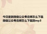 今日更新微信公众号音频怎么下载 微信公众号音频怎么下载到mp3
