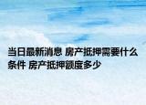 当日最新消息 房产抵押需要什么条件 房产抵押额度多少