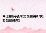 今日更新qq好友怎么删除掉 QQ怎么删除好友