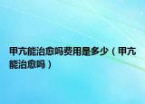 甲亢能治愈吗费用是多少（甲亢能治愈吗）
