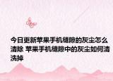 今日更新苹果手机缝隙的灰尘怎么清除 苹果手机缝隙中的灰尘如何清洗掉