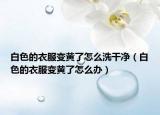白色的衣服变黄了怎么洗干净（白色的衣服变黄了怎么办）
