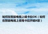 如何在智能电视上唱卡拉OK（如何在智能电视上使用卡拉开唱K歌）