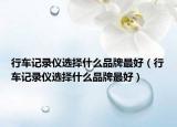 行车记录仪选择什么品牌最好（行车记录仪选择什么品牌最好）