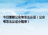 今日更新公众号怎么认证（公众号怎么认证小程序）