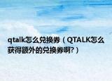 qtalk怎么兑换券（QTALK怎么获得额外的兑换券啊?）