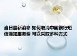 当日最新消息 如何取消中国银行短信通知服务费 可以采取多种方式