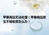 苹果商店无法处理（苹果商店发生不明收费怎么办）