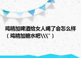 鸡精加啤酒给女人喝了会怎么样（鸡精加糖水吧\