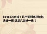 bottle怎么读（这个词到底是读包头好一还,还是八头好一些.）