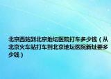 北京西站到北京地坛医院打车多少钱（从北京火车站打车到北京地坛医院新址要多少钱）