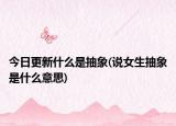 今日更新什么是抽象(说女生抽象是什么意思)