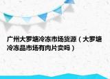 广州大罗塘冷冻市场货源（大罗塘冷冻品市场有肉片卖吗）