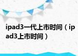 ipad3一代上市时间（ipad3上市时间）