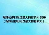 姐妹们你们见过最大的有多大 知乎（姐妹们你们见过最大的有多大）