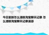 今日更新怎么清除淘宝聊天记录 怎么清除淘宝聊天记录漫游