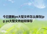 今日更新ps大型文件怎么保存jpg ps大型文件如何保存