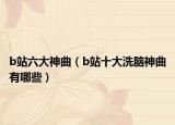 b站六大神曲（b站十大洗脑神曲有哪些）