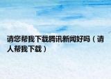 请您帮我下载腾讯新闻好吗（请人帮我下载）