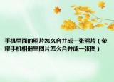 手机里面的照片怎么合并成一张照片（荣耀手机相册里图片怎么合并成一张图）