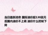 当日最新消息 国际油价超130美元后国内油价不上调 油价什么时候下降
