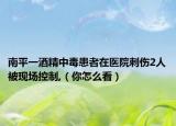 南平一酒精中毒患者在医院刺伤2人被现场控制,（你怎么看）