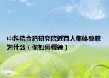 中科院合肥研究院近百人集体辞职为什么（你如何看待）