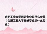 合肥工业大学最好专业是什么专业（合肥工业大学最好专业是什么专业）