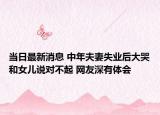 当日最新消息 中年夫妻失业后大哭和女儿说对不起 网友深有体会
