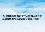 当日最新消息 00后女生入住酒店遭老板私信骚扰 报警后光着膀子拿菜刀恐吓