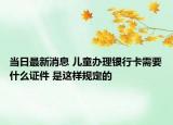 当日最新消息 儿童办理银行卡需要什么证件 是这样规定的