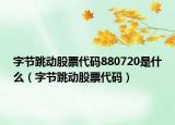 字节跳动股票代码880720是什么（字节跳动股票代码）